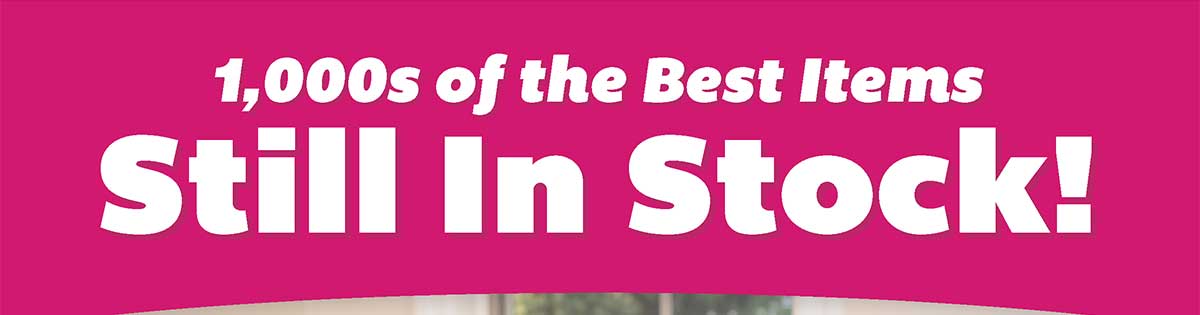 1,000s of the Best Items Still in Stock!